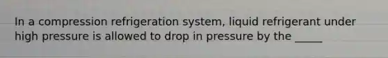 In a compression refrigeration system, liquid refrigerant under high pressure is allowed to drop in pressure by the _____