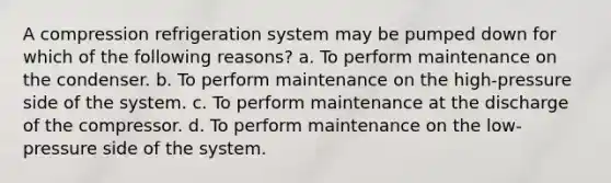 A compression refrigeration system may be pumped down for which of the following reasons? a. To perform maintenance on the condenser. b. To perform maintenance on the high-pressure side of the system. c. To perform maintenance at the discharge of the compressor. d. To perform maintenance on the low-pressure side of the system.