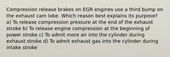 Compression release brakes on EGR engines use a third bump on the exhaust cam lobe. Which reason best explains its purpose? a) To release compression pressure at the end of the exhaust stroke b) To release engine compression at the beginning of power stroke c) To admit more air into the cylinder during exhaust stroke d) To admit exhaust gas into the cylinder during intake stroke