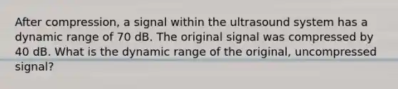 After compression, a signal within the ultrasound system has a dynamic range of 70 dB. The original signal was compressed by 40 dB. What is the dynamic range of the original, uncompressed signal?