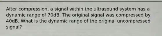 After compression, a signal within the ultrasound system has a dynamic range of 70dB. The original signal was compressed by 40dB. What is the dynamic range of the original uncompressed signal?