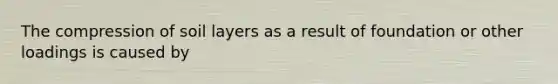 The compression of soil layers as a result of foundation or other loadings is caused by