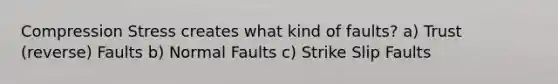 Compression Stress creates what kind of faults? a) Trust (reverse) Faults b) Normal Faults c) Strike Slip Faults