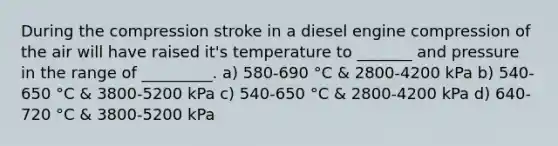 During the compression stroke in a diesel engine compression of the air will have raised it's temperature to _______ and pressure in the range of _________. a) 580-690 °C & 2800-4200 kPa b) 540-650 °C & 3800-5200 kPa c) 540-650 °C & 2800-4200 kPa d) 640-720 °C & 3800-5200 kPa