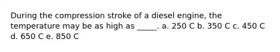 During the compression stroke of a diesel engine, the temperature may be as high as _____. a. 250 C b. 350 C c. 450 C d. 650 C e. 850 C