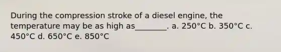 During the compression stroke of a diesel engine, the temperature may be as high as________. a. 250°C b. 350°C c. 450°C d. 650°C e. 850°C