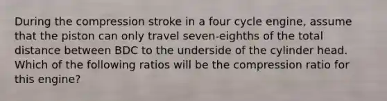 During the compression stroke in a four cycle engine, assume that the piston can only travel seven-eighths of the total distance between BDC to the underside of the cylinder head. Which of the following ratios will be the compression ratio for this engine?