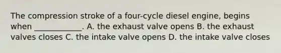 The compression stroke of a four-cycle diesel engine, begins when ____________. A. the exhaust valve opens B. the exhaust valves closes C. the intake valve opens D. the intake valve closes