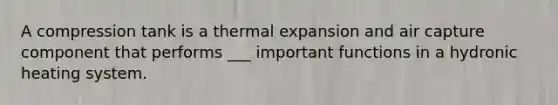 A compression tank is a thermal expansion and air capture component that performs ___ important functions in a hydronic heating system.