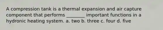 A compression tank is a thermal expansion and air capture component that performs ________ important functions in a hydronic heating system. a. two b. three c. four d. five