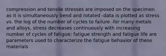 compression and tensile stresses are imposed on the specimen as it is simultaneously bend and rotated -data is plotted as stress vs. the log of the number of cycles to failure -for many metals and alloys, stress decreases continuously with increasing number of cycles of fatigue; fatigue strength and fatigue life are parameters used to characterize the fatigue behavior of these materials