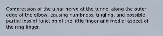 Compression of the ulnar nerve at the tunnel along the outer edge of the elbow, causing numbness, tingling, and possible partial loss of function of the little finger and medial aspect of the ring finger.