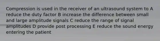 Compression is used in the receiver of an ultrasound system to A reduce the duty factor B increase the difference between small and large amplitude signals C reduce the range of signal amplitudes D provide post processing E reduce the sound energy entering the patient