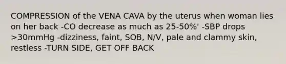 COMPRESSION of the VENA CAVA by the uterus when woman lies on her back -CO decrease as much as 25-50%' -SBP drops >30mmHg -dizziness, faint, SOB, N/V, pale and clammy skin, restless -TURN SIDE, GET OFF BACK