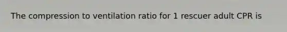 The compression to ventilation ratio for 1 rescuer adult CPR is