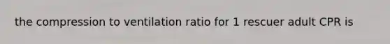 the compression to ventilation ratio for 1 rescuer adult CPR is