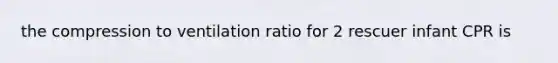 the compression to ventilation ratio for 2 rescuer infant CPR is