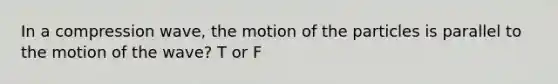 In a compression wave, the motion of the particles is parallel to the motion of the wave? T or F