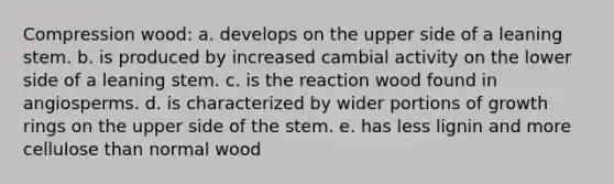 Compression wood: a. develops on the upper side of a leaning stem. b. is produced by increased cambial activity on the lower side of a leaning stem. c. is the reaction wood found in angiosperms. d. is characterized by wider portions of growth rings on the upper side of the stem. e. has less lignin and more cellulose than normal wood