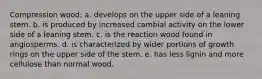 Compression wood: a. develops on the upper side of a leaning stem. b. is produced by increased cambial activity on the lower side of a leaning stem. c. is the reaction wood found in angiosperms. d. is characterized by wider portions of growth rings on the upper side of the stem. e. has less lignin and more cellulose than normal wood.