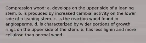 Compression wood: a. develops on the upper side of a leaning stem. b. is produced by increased cambial activity on the lower side of a leaning stem. c. is the reaction wood found in angiosperms. d. is characterized by wider portions of growth rings on the upper side of the stem. e. has less lignin and more cellulose than normal wood.