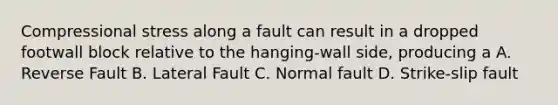 Compressional stress along a fault can result in a dropped footwall block relative to the hanging-wall side, producing a A. Reverse Fault B. Lateral Fault C. Normal fault D. Strike-slip fault