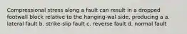 Compressional stress along a fault can result in a dropped footwall block relative to the hanging-wal side, producing a a. lateral fault b. strike-slip fault c. reverse fault d. normal fault