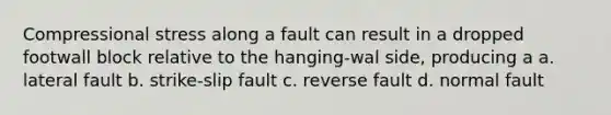 Compressional stress along a fault can result in a dropped footwall block relative to the hanging-wal side, producing a a. lateral fault b. strike-slip fault c. reverse fault d. normal fault