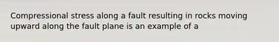 Compressional stress along a fault resulting in rocks moving upward along the fault plane is an example of a