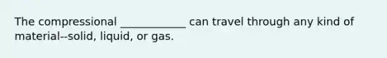 The compressional ____________ can travel through any kind of material--solid, liquid, or gas.