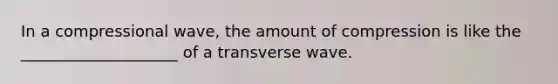 In a compressional wave, the amount of compression is like the ____________________ of a transverse wave.