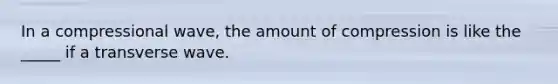 In a compressional wave, the amount of compression is like the _____ if a transverse wave.