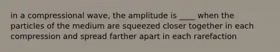 in a compressional wave, the amplitude is ____ when the particles of the medium are squeezed closer together in each compression and spread farther apart in each rarefaction