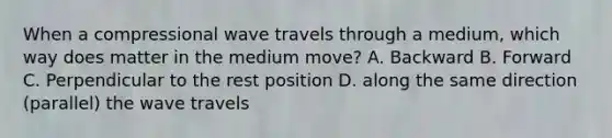 When a compressional wave travels through a medium, which way does matter in the medium move? A. Backward B. Forward C. Perpendicular to the rest position D. along the same direction (parallel) the wave travels