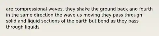 are compressional waves, they shake the ground back and fourth in the same direction the wave us moving they pass through solid and liquid sections of the earth but bend as they pass through liquids