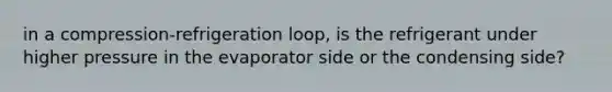 in a compression-refrigeration loop, is the refrigerant under higher pressure in the evaporator side or the condensing side?