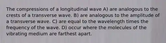 The compressions of a longitudinal wave A) are analogous to the crests of a transverse wave. B) are analogous to the amplitude of a transverse wave. C) are equal to the wavelength times the frequency of the wave. D) occur where the molecules of the vibrating medium are farthest apart.