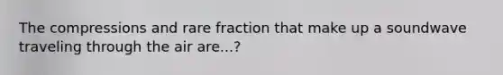 The compressions and rare fraction that make up a soundwave traveling through the air are...?