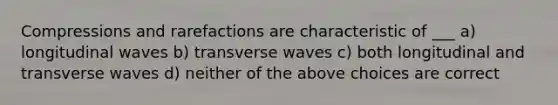 Compressions and rarefactions are characteristic of ___ a) longitudinal waves b) transverse waves c) both longitudinal and transverse waves d) neither of the above choices are correct