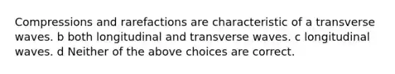 Compressions and rarefactions are characteristic of a transverse waves. b both longitudinal and transverse waves. c longitudinal waves. d Neither of the above choices are correct.