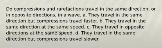 Do compressions and rarefactions travel in the same direction, or in opposite directions, in a wave. a. They travel in the same direction but compressions travel faster. b. They travel in the same direction at the same speed. c. They travel in opposite directions at the same speed. d. They travel in the same direction but compressions travel slower.