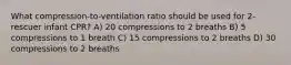 What compression-to-ventilation ratio should be used for 2-rescuer infant CPR? A) 20 compressions to 2 breaths B) 5 compressions to 1 breath C) 15 compressions to 2 breaths D) 30 compressions to 2 breaths