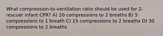 What compression-to-ventilation ratio should be used for 2-rescuer infant CPR? A) 20 compressions to 2 breaths B) 5 compressions to 1 breath C) 15 compressions to 2 breaths D) 30 compressions to 2 breaths