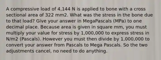 A compressive load of 4,144 N is applied to bone with a cross sectional area of 322 mm2. What was the stress in the bone due to that load? Give your answer in MegaPascals (MPa) to one decimal place. Because area is given in square mm, you must multiply your value for stress by 1,000,000 to express stress in N/m2 (Pascals). However you must then divide by 1,000,000 to convert your answer from Pascals to Mega Pascals. So the two adjustments cancel, no need to do anything.