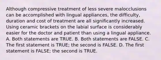 Although compressive treatment of less severe malocclusions can be accomplished with lingual appliances, the difficulty, duration and cost of treatment are all significantly increased. Using ceramic brackets on the labial surface is considerably easier for the doctor and patient than using a lingual appliance. A. Both statements are TRUE. B. Both statements are FALSE. C. The first statement is TRUE; the second is FALSE. D. The first statement is FALSE; the second is TRUE.