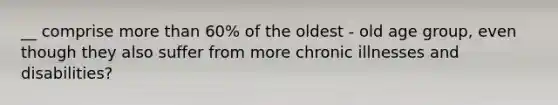 __ comprise more than 60% of the oldest - old age group, even though they also suffer from more chronic illnesses and disabilities?