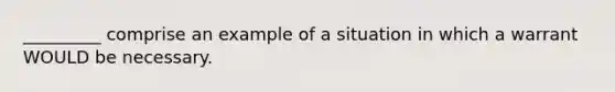 _________ comprise an example of a situation in which a warrant WOULD be necessary.