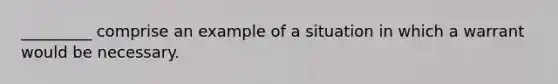 _________ comprise an example of a situation in which a warrant would be necessary.