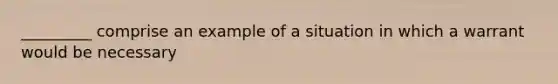 _________ comprise an example of a situation in which a warrant would be necessary