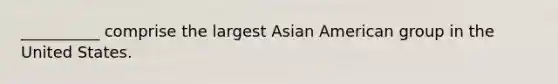 __________ comprise the largest Asian American group in the United States.